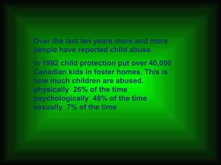 Over the last ten years more and more people have reported child abuse. In 1992 child protection put over 40,000 Canadian kids in foster homes. This is how much children are abused. physically  26% of the time  psychologically  48% of the time  sexually  7% of the time   