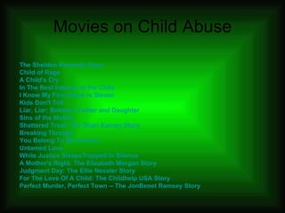 Movies on Child Abuse The Sheldon Kennedy Story Child of Rage A Child's Cry In The Best Interest of the Child   I Know My First Name is Steven Kids Don't Tell Liar, Liar: Between Father and Daughter  Sins of the Mother   Shattered Trust: The Shari  Karney  Story Breaking Through   You Belong To Me Forever Untamed Love While Justice Sleeps Trapped In Silence A Mother's Right: The Elizabeth Morgan Story Judgment Day: The Ellie  Nessler  Story For The Love Of A Child: The  Childhelp  USA Story Perfect Murder, Perfect Town -- The  JonBenet  Ramsey Story 