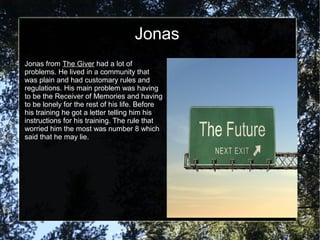 Jonas
Jonas from The Giver had a lot of
problems. He lived in a community that
was plain and had customary rules and
regulations. His main problem was having
to be the Receiver of Memories and having
to be lonely for the rest of his life. Before
his training he got a letter telling him his
instructions for his training. The rule that
worried him the most was number 8 which
said that he may lie.
 