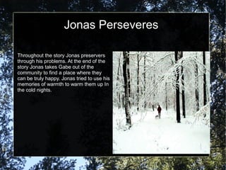 Jonas Perseveres

Throughout the story Jonas preservers
through his problems. At the end of the
story Jonas takes Gabe out of the
community to find a place where they
can be truly happy. Jonas tried to use his
memories of warmth to warm them up In
the cold nights.
 