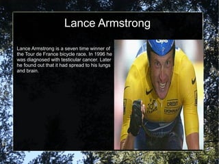 Lance Armstrong

Lance Armstrong is a seven time winner of
the Tour de France bicycle race. In 1996 he
was diagnosed with testicular cancer. Later
he found out that it had spread to his lungs
and brain.
 