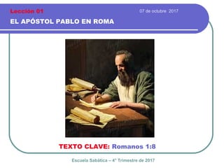 07 de octubre 2017
EL APÓSTOL PABLO EN ROMA
TEXTO CLAVE: Romanos 1:8
Escuela Sabática – 4° Trimestre de 2017
Lección 01
 