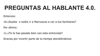 PREGUNTAS AL HABLANTE 4.0.
Entonces:
10.¿Sueles o soléis ir a Marruecos a ver a tus familiares?
Por último:
11.¿Te lo has pasado bien con esta entrevista?
Gracias por invertir parte de tu tiempo atendiéndonos
 