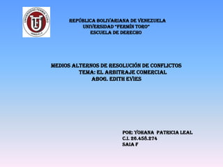 REPÚBLICA BOLIVARIANA DE VENEZUELA
UNIVERSIDAD “FERMÍN TORO”
ESCUELA DE DERECHO
POR: YOHANA PATRICIA LEAL
C.I. 26.458.274
SAIA F
MEDIOS ALTERNOS DE RESOLUCIÓN DE CONFLICTOS
TEMA: EL ARBITRAJE COMERCIAL
ABOG. EDITH EVIES
 
