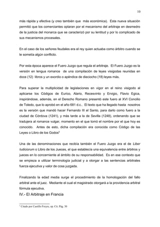 más rápida y efectiva (y creo también que más económica). Esta nueva situación
permitió que los comerciantes optaran por el mecanismo del arbitraje en desmedro
de la justicia del monarca que se caracterizó por su lentitud y por lo complicado de
sus mecanismos procesales.
En el caso de los señores feudales era el rey quien actuaba como árbitro cuando se
le sometía algún conflicto.
Por esta época aparece el Fuero Juzgo que regula el arbitraje. El Fuero Juzgo es la
versión en lengua romance de una compilación de leyes visigodas reunidas en
doce (12) libros y un exordio o apéndice de dieciocho (18) leyes más.
Para superar la multiplicidad de legislaciones en vigor en el reino visigodo al
aplicarse los Códigos de Eurico, Alario, Recesvinto y Ervigio, Flavio Egica,
inspirándose, además, en el Derecho Romano presentó este fuero al XVI Concilio
de Toledo, que lo aprobó en el año 681 d.c.. El texto que ha llegado hasta nosotros
es la versión que mandó hacer Fernando III el Santo, para darlo como fuero a la
ciudad de Córdova (1241), y más tarde a la de Sevilla (1248), ordenando que se
tradujera al romance vulgar, momento en el que tomó el nombre por el que hoy es
conocido. Antes de esto, dicha compilación era conocida como Código de las
Leyes o Libro de los Godos5
Una de las denominaciones que recibía también el Fuero Juzgo era el de Liber
Iudiciorum o Libro de los Jueces, el que establecía una equivalencia entre árbitros y
jueces en lo concerniente al ámbito de su responsabilidad. Es en ese contexto que
se empieza a utilizar terminología judicial y a otorgar a las sentencias arbitrales
fuerza ejecutiva y valor de cosa juzgada.
Finalizando la edad media surge el procedimiento de la homologación del fallo
arbitral ante el juez. Mediante el cual el magistrado otorgará a la providencia arbitral
fórmula ejecutiva.
IV.- El Arbitraje en Francia
5
Citado por Castillo Freyre, op. Cit. Pág. 30
10
 