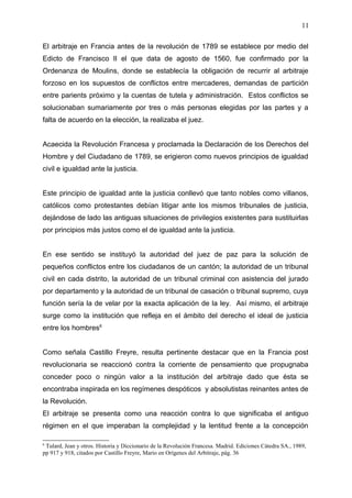 El arbitraje en Francia antes de la revolución de 1789 se establece por medio del
Edicto de Francisco II el que data de agosto de 1560, fue confirmado por la
Ordenanza de Moulins, donde se establecía la obligación de recurrir al arbitraje
forzoso en los supuestos de conflictos entre mercaderes, demandas de partición
entre parients próximo y la cuentas de tutela y administración. Estos conflictos se
solucionaban sumariamente por tres o más personas elegidas por las partes y a
falta de acuerdo en la elección, la realizaba el juez.
Acaecida la Revolución Francesa y proclamada la Declaración de los Derechos del
Hombre y del Ciudadano de 1789, se erigieron como nuevos principios de igualdad
civil e igualdad ante la justicia.
Este principio de igualdad ante la justicia conllevó que tanto nobles como villanos,
católicos como protestantes debían litigar ante los mismos tribunales de justicia,
dejándose de lado las antiguas situaciones de privilegios existentes para sustituirlas
por principios más justos como el de igualdad ante la justicia.
En ese sentido se instituyó la autoridad del juez de paz para la solución de
pequeños conflictos entre los ciudadanos de un cantón; la autoridad de un tribunal
civil en cada distrito, la autoridad de un tribunal criminal con asistencia del jurado
por departamento y la autoridad de un tribunal de casación o tribunal supremo, cuya
función sería la de velar por la exacta aplicación de la ley. Así mismo, el arbitraje
surge como la institución que refleja en el ámbito del derecho el ideal de justicia
entre los hombres6
Como señala Castillo Freyre, resulta pertinente destacar que en la Francia post
revolucionaria se reaccionó contra la corriente de pensamiento que propugnaba
conceder poco o ningún valor a la institución del arbitraje dado que ésta se
encontraba inspirada en los regímenes despóticos y absolutistas reinantes antes de
la Revolución.
El arbitraje se presenta como una reacción contra lo que significaba el antiguo
régimen en el que imperaban la complejidad y la lentitud frente a la concepción
6
Tulard, Jean y otros. Historia y Diccionario de la Revolución Francesa. Madrid. Ediciones Cátedra SA., 1989,
pp 917 y 918, citados por Castillo Freyre, Mario en Orígenes del Arbitraje, pág. 36
11
 