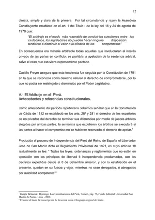 directa, simple y clara de la primera. Por tal circunstancia y razón la Asamblea
Constituyente establece en el art. 1 del Título I de la ley del 16 y 24 de agosto de
1970 que:
“El arbitraje es el modo más razonable de concluir las cuestiones entre los
ciudadanos, los legisladores no pueden hacer ninguna disposición
tendiente a disminuir el valor o la eficacia de los compromisos”
En consecuencia era materia arbitrable todas aquellas que involucraran el interés
privado de las partes en conflicto, se prohibía la apelación de la sentencia arbitral,
salvo el caso que estuviera expresamente pactado.
Castillo Freyre asegura que esta tendencia fue seguida por la Constitución de 1791
en la que se reconoció como derecho natural el derecho de comprometerse, por lo
que no podía ser restringido o disminuido por el Poder Legislativo.
V.- El Arbitraje en el Perú.
Antecedentes y referencias constitucionales.
Como antecedente del período republicano debemos señalar que en la Constitución
de Cádiz de 1812 se estableció en los arts. 28º y 281 el derecho de los españoles
de no privarlos del derecho de terminar sus diferencias por medio de jueces árbitros
elegidos por ambas partes; la sentencia que expidieren los árbitros se executará si
las partes al hacer el compromiso no se hubieran reservado el derecho de apelar.7
Producido el proceso de Independencia del Perú del Reino de España el Libertador
José de San Martín dictó el Reglamento Provisional de 1821, en cuyo artículo 18
textualmente se lee: “ Todas las leyes, ordenanzas y reglamentos que no estén en
oposición con los principios de libertad é independencia proclamados, con los
decretos expedidos desde el 8 de Setiembre anterior, y con lo establecido en el
presente, quedan en su fuerza y vigor, mientras no sean derogados, ó abrogados
por autoridad competente”8
7
García Belaunde, Domingo. Las Constituciones del Perú, Tomo I, pág. 73, Fondo Editorial Universidad San
Martín de Porres, Lima - 2006
8
El autor al hacer la transcripción de la norma toma el lenguaje original del texto
12
 