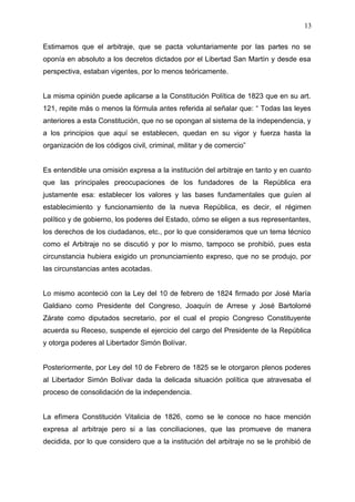 Estimamos que el arbitraje, que se pacta voluntariamente por las partes no se
oponía en absoluto a los decretos dictados por el Libertad San Martín y desde esa
perspectiva, estaban vigentes, por lo menos teóricamente.
La misma opinión puede aplicarse a la Constitución Política de 1823 que en su art.
121, repite más o menos la fórmula antes referida al señalar que: “ Todas las leyes
anteriores a esta Constitución, que no se opongan al sistema de la independencia, y
a los principios que aquí se establecen, quedan en su vigor y fuerza hasta la
organización de los códigos civil, criminal, militar y de comercio”
Es entendible una omisión expresa a la institución del arbitraje en tanto y en cuanto
que las principales preocupaciones de los fundadores de la República era
justamente esa: establecer los valores y las bases fundamentales que guíen al
establecimiento y funcionamiento de la nueva República, es decir, el régimen
político y de gobierno, los poderes del Estado, cómo se eligen a sus representantes,
los derechos de los ciudadanos, etc., por lo que consideramos que un tema técnico
como el Arbitraje no se discutió y por lo mismo, tampoco se prohibió, pues esta
circunstancia hubiera exigido un pronunciamiento expreso, que no se produjo, por
las circunstancias antes acotadas.
Lo mismo aconteció con la Ley del 10 de febrero de 1824 firmado por José María
Galdiano como Presidente del Congreso, Joaquín de Arrese y José Bartolomé
Zárate como diputados secretario, por el cual el propio Congreso Constituyente
acuerda su Receso, suspende el ejercicio del cargo del Presidente de la República
y otorga poderes al Libertador Simón Bolívar.
Posteriormente, por Ley del 10 de Febrero de 1825 se le otorgaron plenos poderes
al Libertador Simón Bolívar dada la delicada situación política que atravesaba el
proceso de consolidación de la independencia.
La efímera Constitución Vitalicia de 1826, como se le conoce no hace mención
expresa al arbitraje pero si a las conciliaciones, que las promueve de manera
decidida, por lo que considero que a la institución del arbitraje no se le prohibió de
13
 