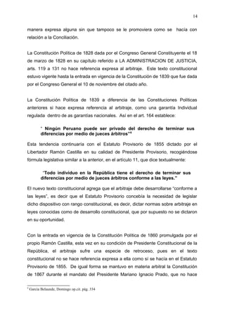 manera expresa alguna sin que tampoco se le promoviera como se hacía con
relación a la Conciliación.
La Constitución Política de 1828 dada por el Congreso General Constituyente el 18
de marzo de 1828 en su capítulo referido a LA ADMINISTRACION DE JUSTICIA,
arts. 119 a 131 no hace referencia expresa al arbitraje. Este texto constitucional
estuvo vigente hasta la entrada en vigencia de la Constitución de 1839 que fue dada
por el Congreso General el 10 de noviembre del citado año.
La Constitución Política de 1839 a diferencia de las Constituciones Políticas
anteriores si hace expresa referencia al arbitraje, como una garantía Individual
regulada dentro de as garantías nacionales. Así en el art. 164 establece:
“ Ningún Peruano puede ser privado del derecho de terminar sus
diferencias por medio de jueces árbitros”9
Esta tendencia continuaría con el Estatuto Provisorio de 1855 dictado por el
Libertador Ramón Castilla en su calidad de Presidente Provisorio, recogiéndose
fórmula legislativa similar a la anterior, en el artículo 11, que dice textualmente:
“Todo individuo en la República tiene el derecho de terminar sus
diferencias por medio de jueces árbitros conforme a las leyes.”
El nuevo texto constitucional agrega que el arbitraje debe desarrollarse “conforme a
las leyes”, es decir que el Estatuto Provisorio concebía la necesidad de legislar
dicho dispositivo con rango constitucional, es decir, dictar normas sobre arbitraje en
leyes conocidas como de desarrollo constitucional, que por supuesto no se dictaron
en su oportunidad.
Con la entrada en vigencia de la Constitución Política de 1860 promulgada por el
propio Ramón Castilla, esta vez en su condición de Presidente Constitucional de la
República, el arbitraje sufre una especie de retroceso, pues en el texto
constitucional no se hace referencia expresa a ella como sí se hacía en el Estatuto
Provisorio de 1855. De igual forma se mantuvo en materia arbitral la Constitución
de 1867 durante el mandato del Presidente Mariano Ignacio Prado, que no hace
9
García Belaunde, Domingo op.cit. pág. 334
14
 