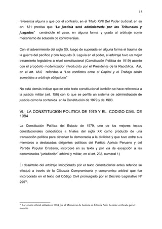 referencia alguna y que por el contrario, en el Título XVII Del Poder Judicial, en su
art. 121 precisa que “La justicia será administrada por los Tribunales y
juzgados” cerrándole el paso, en alguna forma y grado al arbitraje como
mecanismo de solución de controversias.
Con el advenimiento del siglo XX, luego de superada en alguna forma el trauma de
la guerra del pacífico y con Augusto B. Leguía en el poder, el arbitraje tuvo un mejor
tratamiento legislativo a nivel constitucional (Constitución Política de 1919) acorde
con el propósito modernizador introducido por el Presidente de la República. Así,
en el art. 48.0 referidos a “Los conflictos entre el Capital y el Trabajo serán
sometidos a arbitraje obligatorio”
No está demás indicar que en este texto constitucional también se hace referencia a
la justicia militar (art. 156) con lo que se perfila un sistema de administración de
justicia como la contenida en la Constitución de 1979 y de 1993.
VI.- LA CONSTITUCION POLITICA DE 1979 Y EL CODIGO CIVIL DE
1984
La Constitución Política del Estado de 1979, uno de los mejores textos
constitucionales concebidos a finales del siglo XX como producto de una
transacción política para devolver la democracia a la civilidad y que tuvo entre sus
miembros a destacados dirigentes políticos del Partido Aprista Peruano y del
Partido Popular Cristiano, incorporó en su texto y por vía de excepción a las
denominadas “jurisdicción” arbitral y militar, en el art. 233, numeral 1)
El desarrollo del arbitraje incorporado por el texto constitucional antes referido se
efectuó a través de la Cláusula Compromisoria y compromiso arbitral que fue
incorporado en el texto del Código Civil promulgado por el Decreto Legislativo Nº
29510
.
10
La versión oficial editada en 1984 por el Ministerio de Justicia en Editora Perú ha sido verificada por el
suscrito
15
 