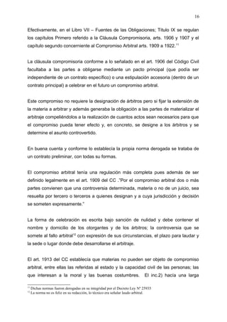 Efectivamente, en el Libro VII – Fuentes de las Obligaciones; Título IX se regulan
los capítulos Primero referido a la Cláusula Compromisoria, arts. 1906 y 1907 y el
capítulo segundo concerniente al Compromiso Arbitral arts. 1909 a 1922.11
La cláusula compromisoria conforme a lo señalado en el art. 1906 del Código Civil
facultaba a las partes a obligarse mediante un pacto principal (que podía ser
independiente de un contrato específico) o una estipulación accesoria (dentro de un
contrato principal) a celebrar en el futuro un compromiso arbitral.
Este compromiso no requiere la designación de árbitros pero si fijar la extensión de
la materia a arbitrar y además generaba la obligación a las partes de materializar el
arbitraje compeliéndolos a la realización de cuantos actos sean necesarios para que
el compromiso pueda tener efecto y, en concreto, se designe a los árbitros y se
determine el asunto controvertido.
En buena cuenta y conforme lo establecía la propia norma derogada se trataba de
un contrato preliminar, con todas su formas.
El compromiso arbitral tenía una regulación más completa pues además de ser
definido legalmente en el art. 1909 del CC .”Por el compromiso arbitral dos o más
partes convienen que una controversia determinada, materia o no de un juicio, sea
resuelta por tercero o terceros a quienes designan y a cuya jurisdicción y decisión
se someten expresamente.”
La forma de celebración es escrita bajo sanción de nulidad y debe contener el
nombre y domicilio de los otorgantes y de los árbitros; la controversia que se
somete al fallo arbitral12
con expresión de sus circunstancias, el plazo para laudar y
la sede o lugar donde debe desarrollarse el arbitraje.
El art. 1913 del CC establecía que materias no pueden ser objeto de compromiso
arbitral, entre ellas las referidas al estado y la capacidad civil de las personas; las
que interesan a la moral y las buenas costumbres. El inc.2) hacía una larga
11
Dichas normas fueron derogadas en su integridad por el Decreto Ley Nº 25935
12
La norma no es feliz en su redacción, lo técnico era señalar laudo arbitral.
16
 