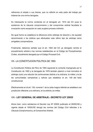 referencia al estado o sus bienes, que no referiré en esta parte del trabajo por
tratarse de una norma derogada.
Es interesante la norma contenida en el derogado art. 1914 del CC pues la
existencia de la cláusula compromisoria y del compromiso arbitral facultaba la
invocación como excepción en caso surgiera proceso ordinario.
De igual forma se establecía la diferencia entre arbitraje de derecho y de equidad
denominando a los árbitros que efectuaban este último tipo de arbitraje como
amigables componedores.
Finalmente, debemos señalar que el art. 1922 del CC ya derogado remitía el
procedimiento arbitral a las normas establecidas en el Código de Procedimientos
Civiles, actualmente derogado por el Código Procesal Civil.
VII.- LA CONSTITUCION POLITICA DE 1993
La Constitución Política del Perú de 1993 siguiendo la corriente impregnada por la
Constitución de 1920 y la derogada de 1979 también plasmó a nivel normativo el
arbitraje como una solución de controversias distinta a la ordinaria, la militar y la de
las comunidades campesinas y nativas que establece el art. 149 del texto
constitucional.
Efectivamente en el art. 139, numeral 1 de la carta magna referida se establece una
jurisdicción diferente a la ordinaria, en la arbitral y la militar.
VIII.- LEY GENERAL DE ARBITRAJE.- DECRETO LEY 25935
Ahora bien, como señalamos el Decreto Ley Nº 25935 publicado el 09/DIC/92 y
vigente desde el 10/DIC/92 derogó las normas del Código Civil referidas a la
Cláusula Compromisoria y al Compromiso Arbitral.
17
 