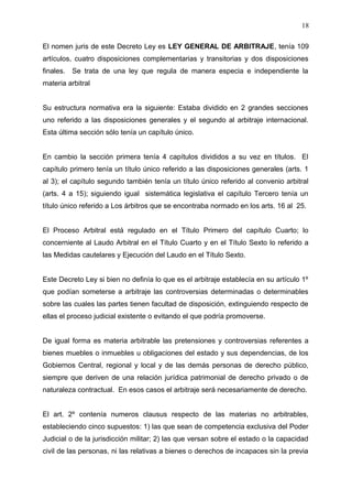 El nomen juris de este Decreto Ley es LEY GENERAL DE ARBITRAJE, tenía 109
artículos, cuatro disposiciones complementarias y transitorias y dos disposiciones
finales. Se trata de una ley que regula de manera especia e independiente la
materia arbitral
Su estructura normativa era la siguiente: Estaba dividido en 2 grandes secciones
uno referido a las disposiciones generales y el segundo al arbitraje internacional.
Esta última sección sólo tenía un capítulo único.
En cambio la sección primera tenía 4 capítulos divididos a su vez en títulos. El
capítulo primero tenía un título único referido a las disposiciones generales (arts. 1
al 3); el capítulo segundo también tenía un título único referido al convenio arbitral
(arts. 4 a 15); siguiendo igual sistemática legislativa el capítulo Tercero tenía un
título único referido a Los árbitros que se encontraba normado en los arts. 16 al 25.
El Proceso Arbitral está regulado en el Título Primero del capítulo Cuarto; lo
concerniente al Laudo Arbitral en el Título Cuarto y en el Título Sexto lo referido a
las Medidas cautelares y Ejecución del Laudo en el Título Sexto.
Este Decreto Ley si bien no definía lo que es el arbitraje establecía en su artículo 1º
que podían someterse a arbitraje las controversias determinadas o determinables
sobre las cuales las partes tienen facultad de disposición, extinguiendo respecto de
ellas el proceso judicial existente o evitando el que podría promoverse.
De igual forma es materia arbitrable las pretensiones y controversias referentes a
bienes muebles o inmuebles u obligaciones del estado y sus dependencias, de los
Gobiernos Central, regional y local y de las demás personas de derecho público,
siempre que deriven de una relación jurídica patrimonial de derecho privado o de
naturaleza contractual. En esos casos el arbitraje será necesariamente de derecho.
El art. 2º contenía numeros clausus respecto de las materias no arbitrables,
estableciendo cinco supuestos: 1) las que sean de competencia exclusiva del Poder
Judicial o de la jurisdicción militar; 2) las que versan sobre el estado o la capacidad
civil de las personas, ni las relativas a bienes o derechos de incapaces sin la previa
18
 