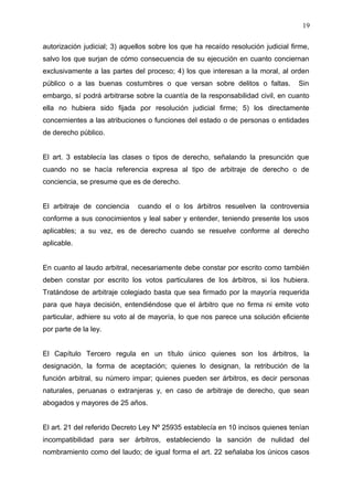 autorización judicial; 3) aquellos sobre los que ha recaído resolución judicial firme,
salvo los que surjan de cómo consecuencia de su ejecución en cuanto conciernan
exclusivamente a las partes del proceso; 4) los que interesan a la moral, al orden
público o a las buenas costumbres o que versan sobre delitos o faltas. Sin
embargo, sí podrá arbitrarse sobre la cuantía de la responsabilidad civil, en cuanto
ella no hubiera sido fijada por resolución judicial firme; 5) los directamente
concernientes a las atribuciones o funciones del estado o de personas o entidades
de derecho público.
El art. 3 establecía las clases o tipos de derecho, señalando la presunción que
cuando no se hacía referencia expresa al tipo de arbitraje de derecho o de
conciencia, se presume que es de derecho.
El arbitraje de conciencia cuando el o los árbitros resuelven la controversia
conforme a sus conocimientos y leal saber y entender, teniendo presente los usos
aplicables; a su vez, es de derecho cuando se resuelve conforme al derecho
aplicable.
En cuanto al laudo arbitral, necesariamente debe constar por escrito como también
deben constar por escrito los votos particulares de los árbitros, si los hubiera.
Tratándose de arbitraje colegiado basta que sea firmado por la mayoría requerida
para que haya decisión, entendiéndose que el árbitro que no firma ni emite voto
particular, adhiere su voto al de mayoría, lo que nos parece una solución eficiente
por parte de la ley.
El Capítulo Tercero regula en un título único quienes son los árbitros, la
designación, la forma de aceptación; quienes lo designan, la retribución de la
función arbitral, su número impar; quienes pueden ser árbitros, es decir personas
naturales, peruanas o extranjeras y, en caso de arbitraje de derecho, que sean
abogados y mayores de 25 años.
El art. 21 del referido Decreto Ley Nº 25935 establecía en 10 incisos quienes tenían
incompatibilidad para ser árbitros, estableciendo la sanción de nulidad del
nombramiento como del laudo; de igual forma el art. 22 señalaba los únicos casos
19
 