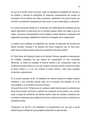 en que se el árbitro podía renunciar; luego se legislaba la posibilidad de recusar a
los árbitros y además la posibilidad de dispensar expresamente las causas de
recusación de los árbitros que ellos conocieran, señalando la ley que el laudo que
se emita no pueda ser impugnado por esta causa, lo que resulta lógico y coherente.
En cuanto al proceso arbitral en sí, el Decreto Ley 25935 fijaba la posibilidad que las
partes ejerciendo la autonomía de la voluntad puedan pactar las reglas a que se
sujeta el proceso correspondiente como también pueden disponer la aplicación del
reglamento que tenga establecido la institución encargada de su organización.
La citada norma estatuye la posibilidad que durante el desarrollo del proceso las
partes concilien, transijan o se desistan del mismo exigiendo que, en todo caso,
estos actos se desenvuelvan antes de la expedición del laudo arbitral
El Título Sexto del Capítulo Cuarto de la Sección Primera regulaba la interposición
de medidas cautelares las que podían ser presentadas en tres momentos
diferentes: a) antes de instalado el tribunal arbitral y por consiguiente antes de
iniciarse el proceso arbitral; b) una vez iniciado el proceso arbitral y antes de emitido
el laudo arbitral y c) una vez emitido el laudo arbitral y éste haya quedado
consentido y ejecutoriado.
En el primer supuesto, el art. 73 establece de manera expresa la medida cautelar
solicitada a una autoridad judicial antes de la iniciación del arbitraje no le es
incompatible ni se considera renuncia al mismo.
De igual forma el art. 75 fijaba que en cualquier estado del proceso (se entiende que
antes de la emisión de laudo) a petición de cualquiera de las partes y por cuenta,
costo y riesgo del solicitante, los árbitros podrán optar las medidas cautelares que
consideren necesarias para asegurar los bienes materia del proceso o garantizar el
resultado de éste.
Finalmente, los arts.76 a 80 establecen el procedimiento una vez que el laudo
arbitral tenga la calidad de cosa juzgada consentida y/o ejecutoriada.
20
 