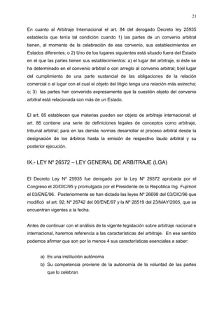 En cuanto al Arbitraje Internacional el art. 84 del derogado Decreto ley 25935
establecía que tenía tal condición cuando 1) las partes de un convenio arbitral
tienen, al momento de la celebración de ese convenio, sus establecimientos en
Estados diferentes; o 2) Uno de los lugares siguientes está situado fuera del Estado
en el que las partes tienen sus establecimientos: a) el lugar del arbitraje, si éste se
ha determinado en el convenio arbitral o con arreglo al convenio arbitral; b)el lugar
del cumplimiento de una parte sustancial de las obligaciones de la relación
comercial o el lugar con el cual el objeto del litigio tenga una relación más estrecha;
o; 3) las partes han convenido expresamente que la cuestión objeto del convenio
arbitral está relacionada con más de un Estado.
El art. 85 establecen que materias pueden ser objeto de arbitraje internacional; el
art. 86 contiene una serie de definiciones legales de conceptos como arbitraje,
tribunal arbitral; para en las demás normas desarrollar el proceso arbitral desde la
designación de los árbitros hasta la emisión de respectivo laudo arbitral y su
posterior ejecución.
IX.- LEY Nº 26572 – LEY GENERAL DE ARBITRAJE (LGA)
El Decreto Ley Nº 25935 fue derogado por la Ley Nº 26572 aprobada por el
Congreso el 20/DIC/95 y promulgada por el Presidente de la República Ing. Fujimori
el 03/ENE/96. Posteriormente se han dictado las leyes Nº 26698 del 03/DIC/96 que
modificó el art. 92; Nº 26742 del 06/ENE/97 y la Nº 28519 del 23/MAY/2005, que se
encuentran vigentes a la fecha.
Antes de continuar con el análisis de la vigente legislación sobre arbitraje nacional e
internacional, haremos referencia a las características del arbitraje. En ese sentido
podemos afirmar que son por lo menos 4 sus características esenciales a saber:
a) Es una institución autónoma
b) Su competencia proviene de la autonomía de la voluntad de las partes
que lo celebran
21
 