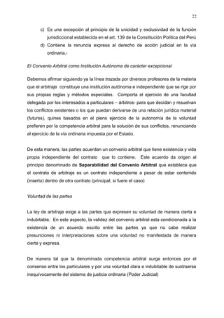 c) Es una excepción al principio de la unicidad y exclusividad de la función
jurisdiccional establecida en el art. 139 de la Constitución Política del Perú
d) Contiene la renuncia expresa al derecho de acción judicial en la vía
ordinaria.-
El Convenio Arbitral como Institución Autónoma de carácter excepcional
Debemos afirmar siguiendo ya la línea trazada por diversos profesores de la materia
que el arbitraje constituye una institución autónoma e independiente que se rige por
sus propias reglas y métodos especiales. Comporta el ejercicio de una facultad
delegada por los interesados a particulares – árbitros- para que decidan y resuelvan
los conflictos existentes o los que puedan derivarse de una relación jurídica material
(futuros), quines basados en el pleno ejercicio de la autonomía de la voluntad
prefieren por la competencia arbitral para la solución de sus conflictos, renunciando
al ejercicio de la vía ordinaria impuesta por el Estado.
De esta manera, las partes acuerdan un convenio arbitral que tiene existencia y vida
propia independiente del contrato que lo contiene. Este acuerdo da origen al
principio denominado de Separabilidad del Convenio Arbitral que establece que
el contrato de arbitraje es un contrato independiente a pesar de estar contenido
(inserto) dentro de otro contrato (principal, si fuere el caso)
Voluntad de las partes
La ley de arbitraje exige a las partes que expresen su voluntad de manera cierta e
indubitable. En este aspecto, la validez del convenio arbitral esta condicionada a la
existencia de un acuerdo escrito entre las partes ya que no cabe realizar
presunciones ni interpretaciones sobre una voluntad no manifestada de manera
cierta y expresa.
De manera tal que la denominada competencia arbitral surge entonces por el
consenso entre los particulares y por una voluntad clara e indubitable de sustraerse
inequívocamente del sistema de justicia ordinaria (Poder Judicial)
22
 