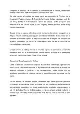 Excepción al principio de la unicidad y exclusividad de la función jurisdiccional
establecida en el art. 139 de la Constitución Política del Perú
De esta manera el arbitraje se eleva como una excepción al Principio de la
Jurisdicción Predeterminada u Ordinaria de Administrar Justicia regulada a partir del
art. 138 y demás de la Constitución Política del Estado. Dicha excepción está
normada en el art. 139 inc. 1) del la carta Magna y además en el art. 4º de la Ley
General de Arbitraje.
De esta forma, el proceso arbitral se admite como una alternativa y excepción de la
del juez natural, para lo que se requiere acuerdo de voluntades de las partes que lo
celebran de manera expresa e inequívoca como así lo exigen los principios de
legalidad y literalidad, ya que no se puede legar a esta vía por el camino de las
interpretaciones o analogías.
En ese camino, el arbitraje importa la renuncia expresa al ejercicio de un derecho
sustantivo, esto es, al de recibir tutela judicial efectiva a través de la jurisdicción
ordinaria o común que proporciona el Poder Judicial.
Renuncia al Derecho de Acción Judicial
Como se trata de una renuncia expresa de derechos sustantivos y por ser una
institución de carácter excepcional, la ley entiende que para pactar el arbitraje las
personas naturales o jurídicas y sus representantes, deben contar con las
facultades especiales de manera expresa y específicamente otorgadas con tal
objeto.
En ese sentido, el convenio arbitral únicamente será válido para las personas
jurídicas en la medida que, quien se obligue por ella cuente con las facultades de
representación especiales, no siendo suficientes las facultades establecidas en el
art. 188 de la Ley General de Sociedades, por lo que, el acto jurídico mediante el
cual se haya celebrado el convenio arbitral será ineficaz para la sociedad en este
supuesto.
23
 