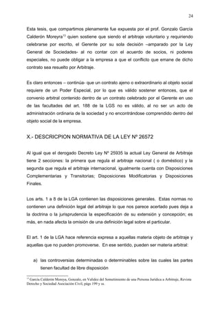Esta tesis, que compartimos plenamente fue expuesta por el prof. Gonzalo García
Calderón Moreyra13
quien sostiene que siendo el arbitraje voluntario y requiriendo
celebrarse por escrito, el Gerente por su sola decisión –amparado por la Ley
General de Sociedades- al no contar con el acuerdo de socios, ni poderes
especiales, no puede obligar a la empresa a que el conflicto que emane de dicho
contrato sea resuelto por Arbitraje.
Es claro entonces – continúa- que un contrato ajeno o extraordinario al objeto social
requiere de un Poder Especial, por lo que es válido sostener entonces, que el
convenio arbitral contenido dentro de un contrato celebrado por el Gerente en uso
de las facultades del art. 188 de la LGS no es válido, al no ser un acto de
administración ordinaria de la sociedad y no encontrándose comprendido dentro del
objeto social de la empresa.
X.- DESCRICPION NORMATIVA DE LA LEY Nº 26572
Al igual que el derogado Decreto Ley Nº 25935 la actual Ley General de Arbitraje
tiene 2 secciones: la primera que regula el arbitraje nacional ( o doméstico) y la
segunda que regula el arbitraje internacional, igualmente cuenta con Disposiciones
Complementarias y Transitorias; Disposiciones Modificatorias y Disposiciones
Finales.
Los arts. 1 a 8 de la LGA contienen las disposiciones generales. Estas normas no
contienen una definición legal del arbitraje lo que nos parece acertado pues deja a
la doctrina o la jurisprudencia la especificación de su extensión y concepción; es
más, en nada afecta la omisión de una definición legal sobre el particular.
El art. 1 de la LGA hace referencia expresa a aquellas materia objeto de arbitraje y
aquellas que no pueden promoverse. En ese sentido, pueden ser materia arbitral:
a) las controversias determinadas o determinables sobre las cuales las partes
tienen facultad de libre disposición
13
García Calderón Moreya, Gonzalo, en Validez del Sometimiento de una Persona Jurídica a Arbitraje, Revista
Derecho y Sociedad Asociación Civil, págs 199 y ss.
24
 