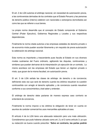 El art. 2 de LGA autoriza el arbitraje nacional, sin necesidad de autorización previa,
a las controversias derivadas de los contratos que el Estado Peruano y las personas
de derecho público (interno) celebren con nacionales o extranjeros domiciliados así
como las que se refieren a sus bienes.
La propia norma desarrolla que el concepto de Estado comprende al Gobierno
Central (Poder Ejecutivo), Gobiernos Regionales y Locales y sus respectivas
dependencias.
Finalmente la norma citada autoriza a las empresas estatales de derecho privado o
de economía mixta pueden acordar libremente y sin requisito de previa autorización
la celebración de arbitraje nacional.
Esta norma es importante y trascendente pues faculta al Estado en sus diversos
niveles sustraerse del Fuero ordinario, agilizando las disputas, controversias y
similares que puedan derivarse de la interpretación y/o ejecución de un contrato. Lo
mismo acontece con las empresas del Estado que tienen un régimen privado o
mixto, que gozan de la misma facultad, sin autorización previa.
El art. 3 de LGA señala las clases de arbitraje: de derecho o de conciencia;
definiendo esta vez que será de derecho cuando los árbitros resuelven la cuestión
controvertida con arreglo al derecho aplicable; y de conciencia cuando resuelven
conforme a sus conocimientos y leal saber y entender.
El arbitraje de derecho debe pactarse de manera expresa caso contrario se
entenderá de conciencia.
Finalmente la norma impone a los árbitros la obligación de tener en cuenta en
asuntos de carácter comercial los usos mercantiles aplicables al caso.
El artículo 4 de la LGA tiene una adecuada redacción pero una mala ublicación.
Consideramos que pudo haberse ubicado como art. 2 y el 2 como artículo 3; ya que
su redacción es buena cuando prescribe: “Salvo en contrario, las partes podrán
26
 