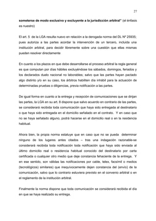 someterse de modo exclusivo y excluyente a la jurisdicción arbitral” (el énfasis
es nuestro)
El art. 5 de la LGA resulta nuevo en relación a la derogada norma del DL Nº 25935;
pues autoriza a las partes acordar la intervención de un tercero, incluida una
institución arbitral, para decidir libremente sobre una cuestión que ellas mismas
pueden resolver directamente
En cuanto a los plazos en que debe desarrollarse el proceso arbitral la regla general
es que computan por días hábiles excluyéndose los sábados, domingos, feriados y
los declarados duelo nacional no laborables; salvo que las partes hayan pactado
algo distinto y/o en su caso, los árbitros habiliten día inhábil para la actuación de
determinadas pruebas o diligencias, previa notificación a las partes.
De igual forma en cuanto a la entrega y recepción de comunicaciones que se dirijan
las partes, la LGA en su art. 8 dispone que salvo acuerdo en contrario de las partes,
se considerará recibida toda comunicación que haya sido entregada al destinatario
o que haya sido entregada en el domicilio señalado en el contrato. Y en caso que
no se haya señalado alguno, podrá hacerse en el domicilio real o en la residencia
habitual.
Ahora bien, la propia norma estatuye que en caso que no se pueda determinar
ninguno de los lugares antes citados – tras una indagación razonable-se
considerará recibida toda notificación toda notificación que haya sido enviada al
último domicilio real o residencia habitual conocido del destinatario por carta
certificada o cualquier otro medio que deje constancia fehaciente de la entrega. Y
en ese sentido, son válidas las notificaciones por cable, telex, facsímil o medios
(tecnológicos) similares) que inequívocamente dejen constancia del (envío) de la
comunicación, salvo que lo contrario estuviera previsto en el convenio arbitral o en
el reglamento de la institución arbitral.
Finalmente la norma dispone que toda comunicación se considerará recibida el día
en que se haya realizado su entrega.
27
 