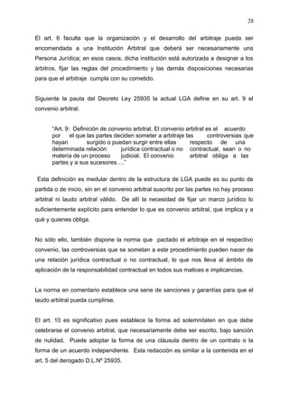 El art. 6 faculta que la organización y el desarrollo del arbitraje pueda ser
encomendada a una Institución Arbitral que deberá ser necesariamente una
Persona Jurídica; en esos casos, dicha institución está autorizada a designar a los
árbitros, fijar las reglas del procedimiento y las demás disposiciones necesarias
para que el arbitraje cumpla con su cometido.
Siguiente la pauta del Decreto Ley 25935 la actual LGA define en su art. 9 el
convenio arbitral.
“Art. 9: Definición de convenio arbitral. El convenio arbitral es el acuerdo
por el que las partes deciden someter a arbitraje las controversias que
hayan surgido o puedan surgir entre ellas respecto de una
determinada relación jurídica contractual o no contractual, sean o no
materia de un proceso judicial. El convenio arbitral obliga a las
partes y a sus sucesores….”
Esta definición es medular dentro de la estructura de LGA puede es su punto de
partida o de inicio, sin en el convenio arbitral suscrito por las partes no hay proceso
arbitral ni laudo arbitral válido. De allí la necesidad de fijar un marco jurídico lo
suficientemente explícito para entender lo que es convenio arbitral, que implica y a
qué y quienes obliga.
No sólo ello, también dispone la norma que pactado el arbitraje en el respectivo
convenio, las controversias que se sometan a este procedimiento pueden nacer de
una relación jurídica contractual o no contractual, lo que nos lleva al ámbito de
aplicación de la responsabilidad contractual en todos sus matices e implicancias.
La norma en comentario establece una serie de sanciones y garantías para que el
laudo arbitral pueda cumplirse.
El art. 10 es significativo pues establece la forma ad solemnitaten en que debe
celebrarse el convenio arbitral, que necesariamente debe ser escrito, bajo sanción
de nulidad. Puede adoptar la forma de una cláusula dentro de un contrato o la
forma de un acuerdo independiente. Esta redacción es similar a la contenida en el
art. 5 del derogado D.L.Nº 25935.
28
 
