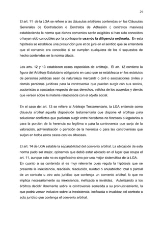 El art. 11 de la LGA se refiere a las cláusulas arbitrales contenidas en las Cláusulas
Generales de Contratación o Contratos de Adhesión ( contratos masivos)
estableciendo la norma que dichos convenios serán exigibles si han sido conocidos
o hayan sido conocibles por la contraparte usando la diligencia ordinaria. En esta
hipótesis se establece una presunción jure et de jure en el sentido que se entenderá
que el convenio era conocible si se cumplen cualquiera de los 4 supuestos de
hecho contenidos en la norma citada.
Los arts. 12 y 13 establecen casos especiales de arbitraje. El art. 12 contiene la
figura del Arbitraje Estatutario obligatorio en caso que se establezca en los estatutos
de personas jurídicas sean de naturaleza mercantil o civil o asociaciones civiles y
demás personas jurídicas para la controversia que puedan surgir con sus socios,
accionistas o asociados respecto de sus derechos, validez de los acuerdos y demás
que versen sobre la materia relacionada con el objeto social.
En el caso del art. 13 se refiere al Arbitraje Testamentario, la LGA entiende como
cláusula arbitral aquella disposición testamentaria que dispone el arbitraje para
solucionar conflictos que pudieran surgir entre herederos no forzosos o legatarios o
para la porción de la herencia no legítima o para la controversia que surja de la
valoración, administración o partición de la herencia o para las controversias que
surjan en todos estos casos con los albaceas.
El art. 14 de LGA estable la separabilidad del convenio arbitral. La ubicación de esta
norma pudo ser mejor, opinamos que debió estar ubicado en el lugar que ocupa el
art. 11, aunque esto no es significativo sino por una mejor sistemática de la LGA.
En cuanto a su contenido si es muy relevante pues regula la hipótesis que se
presente la inexistencia, rescisión, resolución, nulidad o anulabilidad total o parcial
de un contrato u otro acto jurídico que contenga un convenio arbitral, lo que no
implica necesariamente su inexistencia, ineficacia o invalidez. Autorizando a los
árbitros decidir libremente sobre la controversia sometida a su pronunciamiento, la
que podrá versar inclusive sobre la inexistencia, ineficacia o invalidez del contrato o
acto jurídico que contenga el convenio arbitral.
29
 
