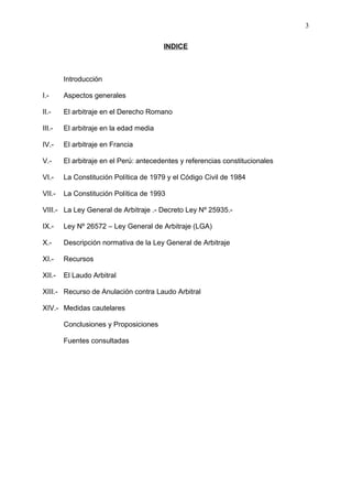 INDICE
Introducción
I.- Aspectos generales
II.- El arbitraje en el Derecho Romano
III.- El arbitraje en la edad media
IV.- El arbitraje en Francia
V.- El arbitraje en el Perú: antecedentes y referencias constitucionales
VI.- La Constitución Política de 1979 y el Código Civil de 1984
VII.- La Constitución Política de 1993
VIII.- La Ley General de Arbitraje .- Decreto Ley Nº 25935.-
IX.- Ley Nº 26572 – Ley General de Arbitraje (LGA)
X.- Descripción normativa de la Ley General de Arbitraje
XI.- Recursos
XII.- El Laudo Arbitral
XIII.- Recurso de Anulación contra Laudo Arbitral
XIV.- Medidas cautelares
Conclusiones y Proposiciones
Fuentes consultadas
3
 
