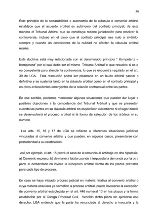 Este principio de la separabilidad o autonomía de la cláusula o convenio arbitral
establece que el acuerdo arbitral es autónomo del contrato principal; de esta
manera el Tribunal Arbitral que se constituya retiene jurisdicción para resolver la
controversia, incluso en el caso que el contrato principal sea nulo o inválido,
siempre y cuando las condiciones de la nulidad no afecten la cláusula arbitral
misma.
Esta doctrina está muy relacionada con el denominado principio “ Kompetenz –
Kompetenz” por el cual debe ser el mismo Tribunal Arbitral el que resuelva si es o
no competente para atender la controversia, lo que se encuentra regulado en el art.
39 de LGA. Esta resolución podrá ser plasmada en un laudo arbitral parcial o
definitivo y se sustenta tanto en la cláusula arbitral como en el contrato principal y
en otros antecedentes emergentes de la relación contractual entre las partes.
En ese sentido, podemos mencionar algunas situaciones que pueden dar lugar a
posibles objeciones a la competencia del Tribunal Arbitral y que se presentan
cuando las partes en su cláusula arbitral no especifican claramente ni el lugar donde
se desenvolverá el proceso arbitral ni la forma de selección de los árbitros ni su
número.
Los arts. 15, 16 y 17 de LGA se refieren a diferentes situaciones jurídicas
vinculadas al convenio arbitral y que pueden, en algunos casos, presentarse con
posterioridad a su celebración.
Así por ejemplo, el art. 15 prevé el caso de la renuncia al arbitraje en dos hipótesis:
a) Convenio expreso; b) de manera tácita cuando interpuesta la demanda por la otra
parte el demandado no invoca la excepción arbitral dentro de los plazos previstos
para cada tipo de proceso.
En caso se haya iniciado proceso judicial en materia relativa al convenio arbitral o
cuya materia estuviera ya sometido a proceso arbitral, puede invocarse la excepción
de convenio arbitral establecida en el art. 446 numeral 13 en los plazos y la forma
establecida por el Código Procesal Civil. Vencido dicho plazo sin ejercerse ese
derecho, LGA entiende que la parte ha renunciado al derecho a invocarla y la
30
 