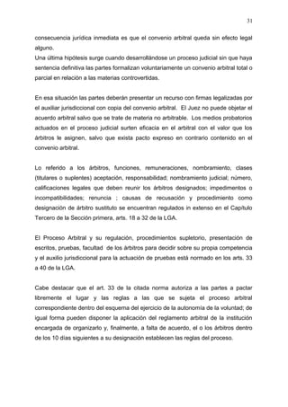 consecuencia jurídica inmediata es que el convenio arbitral queda sin efecto legal
alguno.
Una última hipótesis surge cuando desarrollándose un proceso judicial sin que haya
sentencia definitiva las partes formalizan voluntariamente un convenio arbitral total o
parcial en relación a las materias controvertidas.
En esa situación las partes deberán presentar un recurso con firmas legalizadas por
el auxiliar jurisdiccional con copia del convenio arbitral. El Juez no puede objetar el
acuerdo arbitral salvo que se trate de materia no arbitrable. Los medios probatorios
actuados en el proceso judicial surten eficacia en el arbitral con el valor que los
árbitros le asignen, salvo que exista pacto expreso en contrario contenido en el
convenio arbitral.
Lo referido a los árbitros, funciones, remuneraciones, nombramiento, clases
(titulares o suplentes) aceptación, responsabilidad; nombramiento judicial; número,
calificaciones legales que deben reunir los árbitros designados; impedimentos o
incompatibilidades; renuncia ; causas de recusación y procedimiento como
designación de árbitro sustituto se encuentran regulados in extenso en el Capítulo
Tercero de la Sección primera, arts. 18 a 32 de la LGA.
El Proceso Arbitral y su regulación, procedimientos supletorio, presentación de
escritos, pruebas, facultad de los árbitros para decidir sobre su propia competencia
y el auxilio jurisdiccional para la actuación de pruebas está normado en los arts. 33
a 40 de la LGA.
Cabe destacar que el art. 33 de la citada norma autoriza a las partes a pactar
libremente el lugar y las reglas a las que se sujeta el proceso arbitral
correspondiente dentro del esquema del ejercicio de la autonomía de la voluntad; de
igual forma pueden disponer la aplicación del reglamento arbitral de la institución
encargada de organizarlo y, finalmente, a falta de acuerdo, el o los árbitros dentro
de los 10 días siguientes a su designación establecen las reglas del proceso.
31
 