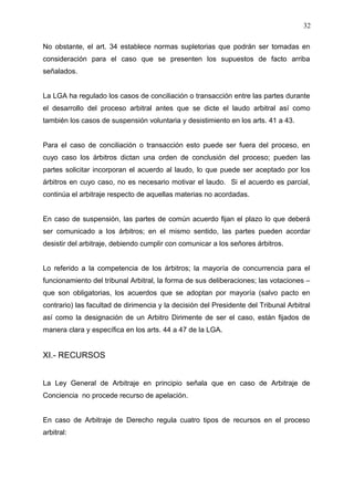 No obstante, el art. 34 establece normas supletorias que podrán ser tomadas en
consideración para el caso que se presenten los supuestos de facto arriba
señalados.
La LGA ha regulado los casos de conciliación o transacción entre las partes durante
el desarrollo del proceso arbitral antes que se dicte el laudo arbitral así como
también los casos de suspensión voluntaria y desistimiento en los arts. 41 a 43.
Para el caso de conciliación o transacción esto puede ser fuera del proceso, en
cuyo caso los árbitros dictan una orden de conclusión del proceso; pueden las
partes solicitar incorporan el acuerdo al laudo, lo que puede ser aceptado por los
árbitros en cuyo caso, no es necesario motivar el laudo. Si el acuerdo es parcial,
continúa el arbitraje respecto de aquellas materias no acordadas.
En caso de suspensión, las partes de común acuerdo fijan el plazo lo que deberá
ser comunicado a los árbitros; en el mismo sentido, las partes pueden acordar
desistir del arbitraje, debiendo cumplir con comunicar a los señores árbitros.
Lo referido a la competencia de los árbitros; la mayoría de concurrencia para el
funcionamiento del tribunal Arbitral, la forma de sus deliberaciones; las votaciones –
que son obligatorias, los acuerdos que se adoptan por mayoría (salvo pacto en
contrario) las facultad de dirimencia y la decisión del Presidente del Tribunal Arbitral
así como la designación de un Arbitro Dirimente de ser el caso, están fijados de
manera clara y específica en los arts. 44 a 47 de la LGA.
XI.- RECURSOS
La Ley General de Arbitraje en principio señala que en caso de Arbitraje de
Conciencia no procede recurso de apelación.
En caso de Arbitraje de Derecho regula cuatro tipos de recursos en el proceso
arbitral:
32
 