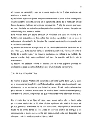a) recurso de reposición, que se presenta dentro de los 3 días siguientes de
notificada la resolución;
b) recurso de apelación que se interpone ante el Poder Judicial o ante una segunda
instancia arbitral o si está previsto en el reglamento arbitral de la institución arbitral
la que las partes hubieran sometido su controversia. A falta de acuerdo expreso o
en caso de duda, se entiende que las partes han pactado el recurso de apelación
ante una segunda instancia arbitral.
Este recurso tiene por objeto efectuar un reexamen del laudo en cuanto a los
fundamentos expuestos por las partes, las pruebas aportadas y en su caso, la
aplicación e interpretación del derecho. Se resuelve confirmando o revocando, total
o parcialmente el laudo.
c) recurso de anulación sólo procede en los casos taxativamente señalados en el
art. 73 de LGA. Este recurso tiene por objeto la revisión de su validez, sin entrar al
fondo de la controversia y se resuelve declarando su validez o su nulidad. La
norma prohíbe, bajo responsabilidad del juez, la revisión del fondo de la
controversia.
d) recurso de casación contra lo resuelto por la Corte Superior (recurso de
anulación) en caso que el laudo hubiera sido anulado total o parcialmente.
XII.- EL LAUDO ARBITRAL
Lo referido al Laudo Arbitral está contenido en el Título Cuarto de la LGA. El laudo
es el pronunciamiento definitivo del Tribunal Arbitral y recibe esa denominación para
distinguirlas de las sentencias que dictan los jueces. En el Laudo cada cuestión
propuesta en el convenio arbitral debe ser materia de un pronunciamiento expreso y
debidamente fundado, sin perjuicio del que corresponda como resolución definitiva.
En principio las partes fijan el plazo para laudar salvo ello, el laudo debe
pronunciarse dentro de los 20 días hábiles siguientes de vencida la etapa de
prueba, pudiendo extenderse por 15 días adicionales; hay supuestos en que si en
laudo no se emite dentro de ese plazo el convenio arbitral se extingue y en
consecuencia el laudo que se emita con posterioridad podrá ser declarado nulo
siempre y cuando sea impugnado en tiempo hábil.
33
 
