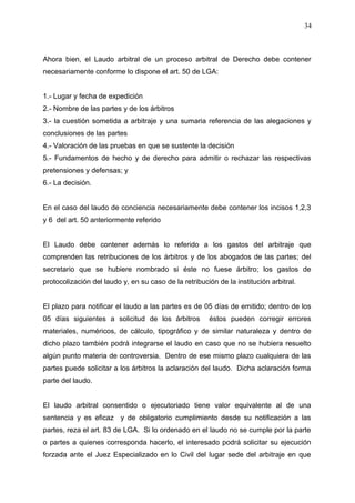 Ahora bien, el Laudo arbitral de un proceso arbitral de Derecho debe contener
necesariamente conforme lo dispone el art. 50 de LGA:
1.- Lugar y fecha de expedición
2.- Nombre de las partes y de los árbitros
3.- la cuestión sometida a arbitraje y una sumaria referencia de las alegaciones y
conclusiones de las partes
4.- Valoración de las pruebas en que se sustente la decisión
5.- Fundamentos de hecho y de derecho para admitir o rechazar las respectivas
pretensiones y defensas; y
6.- La decisión.
En el caso del laudo de conciencia necesariamente debe contener los incisos 1,2,3
y 6 del art. 50 anteriormente referido
El Laudo debe contener además lo referido a los gastos del arbitraje que
comprenden las retribuciones de los árbitros y de los abogados de las partes; del
secretario que se hubiere nombrado si éste no fuese árbitro; los gastos de
protocolización del laudo y, en su caso de la retribución de la institución arbitral.
El plazo para notificar el laudo a las partes es de 05 días de emitido; dentro de los
05 días siguientes a solicitud de los árbitros éstos pueden corregir errores
materiales, numéricos, de cálculo, tipográfico y de similar naturaleza y dentro de
dicho plazo también podrá integrarse el laudo en caso que no se hubiera resuelto
algún punto materia de controversia. Dentro de ese mismo plazo cualquiera de las
partes puede solicitar a los árbitros la aclaración del laudo. Dicha aclaración forma
parte del laudo.
El laudo arbitral consentido o ejecutoriado tiene valor equivalente al de una
sentencia y es eficaz y de obligatorio cumplimiento desde su notificación a las
partes, reza el art. 83 de LGA. Si lo ordenado en el laudo no se cumple por la parte
o partes a quienes corresponda hacerlo, el interesado podrá solicitar su ejecución
forzada ante el Juez Especializado en lo Civil del lugar sede del arbitraje en que
34
 