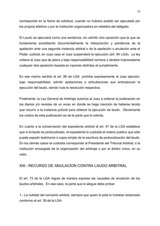 corresponda en la fecha de solicitud, cuando no hubiera podido ser ejecutada por
los propios árbitros o por la institución organizadora en rebeldía del obligado.
El Laudo se ejecutará como una sentencia, sin admitir otra oposición que la que se
fundamenta acreditando documentalmente la interposición y pendencia de la
apelación ante una segunda instancia arbitral o de la apelación o anulación ante el
Poder Judicial, en cuyo caso el Juez suspenderá la ejecución (art. 84 LGA). La ley
ordena al Juez que de plano y bajo responsabilidad rechace y declare improcedente
cualquier otra oposición basada en razones distintas al cumplimiento.
En ese mismo sentido el art. 86 de LGA prohíbe expresamente al Juez ejecutor,
bajo responsabilidad, admitir apelaciones o articulaciones que entorpezcan la
ejecución del laudo, siendo nula la resolución respectiva.
Finalmente, la Ley General de Arbitraje autoriza al Juez a ordenar la publicación en
los diarios y/o revistas de un aviso en donde se haga mención de haberse tenido
que recurrir a la instancia judicial para obtener la ejecución de laudo. Obviamente
los costos de esta publicación es de la parte que lo solicita.
En cuanto a la conservación del expediente arbitral el art. 57 de la LGA establece
que si el laudo es protocolizado, el expediente lo custodia el notario público que sólo
puede expedir testimonio o copia simple de la escritura de protocolización del laudo.
En los demás casos la custodia corresponde al Presidente del Tribunal Arbitral; o la
institución encargada de la organización del arbitraje o por el árbitro único, en su
caso.
XIII.- RECURSO DE ANULACION CONTRA LAUDO ARBITRAL
El art. 73 de la LGA regula de manera expresa las causales de anulación de los
laudos arbitrales. En ese caso, la parte que lo alegue debe probar:
1.- La nulidad del convenio arbitral, siempre que quien lo pida lo hubiese reclamado
conforme al art. 39 de la LGA
35
 