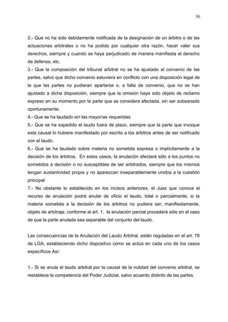 2.- Que no ha sido debidamente notificada de la designación de un árbitro o de las
actuaciones arbitrales o no ha podido por cualquier otra razón, hacer valer sus
derechos, siempre y cuando se haya perjudicado de manera manifiesta el derecho
de defensa, etc.
3.- Que la composición del tribunal arbitral no se ha ajustado al convenio de las
partes, salvo que dicho convenio estuviera en conflicto con una disposición legal de
la que las partes no pudieran apartarse o, a falta de convenio, que no se han
ajustado a dicha disposición, siempre que la omisión haya sido objeto de reclamo
expreso en su momento por la parte que se considera afectada, sin ser subsanado
oportunamente.
4.- Que se ha laudado sin las mayorías requeridas
5.- Que se ha expedido el laudo fuera de plazo, siempre que la parte que invoque
esta causal lo hubiere manifestado por escrito a los árbitros antes de ser notificado
con el laudo.
6.- Que se ha laudado sobre materia no sometida expresa o implícitamente a la
decisión de los árbitros. En estos casos, la anulación afectará sólo a los puntos no
sometidos a decisión o no susceptibles de ser arbitrados, siempre que los mismos
tengan sustantividad propia y no aparezcan inseparablemente unidos a la cuestión
principal
7.- No obstante lo establecido en los incisos anteriores, el Juez que conoce el
recurso de anulación podrá anular de oficio el laudo, total o parcialmente, si la
materia sometida a la decisión de los árbitros no pudiera ser, manifiestamente,
objeto de arbitraje, conforme al art. 1. la anulación parcial procederá sólo en el caso
de que la parte anulada sea separable del conjunto del laudo.
Las consecuencias de la Anulación del Laudo Arbitral, están reguladas en el art. 78
de LGA, estableciendo dicho dispositivo como se actúa en cada uno de los casos
específicos Así:
1.- Si se anula el laudo arbitral por la causal de la nulidad del convenio arbitral, se
restablece la competencia del Poder Judicial, salvo acuerdo distinto de las partes.
36
 