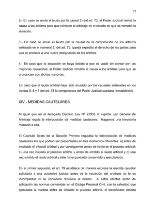 2.- En caso se anule el laudo por la causal 2) del art. 73, el Poder Judicial remite la
causa a los árbitros para que reinicien el arbitraje en el estado en que se cometió la
violación.
3.- En caso se anule el laudo por la causal de la composición de los árbitros
señalada en el numeral 3) del art. 73, queda expedito el derecho de las partes para
que se proceda a una nueva designación de los árbitros
4.- En caso que la anulación se haya debido a que se laudó sin contar con las
mayorías requeridas, el Poder Judicial remitirá la causa a los árbitros para que se
pronuncien con dichas mayorías.
En caso que el laudo arbitral haya sido anulado por las causales señaladas en los
incisos 5, 6 y 7 del art. 73 la competencia del Poder Judicial quedará reestablecida
XIV.- MEDIDAS CAUTELARES
Al igual que en el derogado Decreto Ley Nº 25935 la vigente Ley General de
Arbitraje regula la interposición de medidas cautelares. Hagamos una brevísima
mención a ello.
El Capítulo Sexto de la Sección Primera regulaba la interposición de medidas
cautelares las que podían ser presentadas en tres momentos diferentes: a) antes de
instalado el tribunal arbitral y por consiguiente antes de iniciarse el proceso arbitral;
b) una vez iniciado el proceso arbitral y antes de emitido el laudo arbitral y c) una
vez emitido el laudo arbitral y éste haya quedado consentido y ejecutoriado.
En el primer supuesto, el art. 79 establece de manera expresa la medida cautelar
solicitada a una autoridad judicial antes de la iniciación del arbitraje no le es
incompatible ni se considera renuncia al mismo. A estos efectos serán de
aplicación las normas contenidas en el Código Procesal Civil, con la salvedad que
ejecutada la medida antes de iniciado el proceso arbitral, el beneficiario deberá
37
 