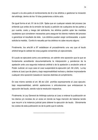 requerir a la otra parte el nombramiento de él o los árbitros o gestionar la iniciación
del arbitraje, dentro de los 10 días posteriores a dicho acto.
De igual forma el art. 81 de la LGA fijaba que en cualquier estado del proceso (se
entiende que antes de la emisión de laudo) a petición de cualquiera de las partes y
por cuenta, costo y riesgo del solicitante, los árbitros podrán optar las medidas
cautelares que consideren necesarias para asegurar los bienes materia del proceso
o garantizar el resultado de éste. Los árbitros pueden exigir contracautela a quien
solicita la medida. Contra lo resuelto por los árbitros no cabe recurso alguno
Finalmente, los arts.84 a 87 establecen el procedimiento una vez que el laudo
arbitral tenga la calidad de cosa juzgada consentida y/o ejecutoriada.
El Laudo se ejecutará como una sentencia, sin admitir otra oposición que la que se
fundamenta acreditando documentalmente la interposición y pendencia de la
apelación ante una segunda instancia arbitral o de la apelación o anulación ante el
Poder Judicial, en cuyo caso el Juez suspenderá la ejecución (art. 84 LGA). La ley
ordena al Juez que de plano y bajo responsabilidad rechace y declare improcedente
cualquier otra oposición basada en razones distintas al cumplimiento.
En ese mismo sentido el art. 86 de LGA prohíbe expresamente al Juez ejecutor,
bajo responsabilidad, admitir apelaciones o articulaciones que entorpezcan la
ejecución del laudo, siendo nula la resolución respectiva.
Finalmente, la Ley General de Arbitraje autoriza al Juez a ordenar la publicación en
los diarios y/o revistas de un aviso en donde se haga mención de haberse tenido
que recurrir a la instancia judicial para obtener la ejecución de laudo. Obviamente
los costos de esta publicación es de la parte que lo solicita.
-----------------------------------------------
38
 