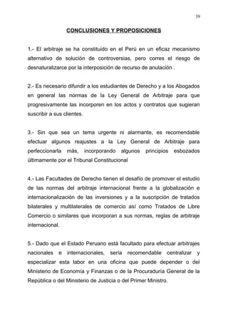 CONCLUSIONES Y PROPOSICIONES
1.- El arbitraje se ha constituido en el Perú en un eficaz mecanismo
alternativo de solución de controversias, pero corres el riesgo de
desnaturalizarce por la interposición de recurso de anulación .
2.- Es necesario difundir a los estudiantes de Derecho y a los Abogados
en general las normas de la Ley General de Arbitraje para que
progresivamente las incorporen en los actos y contratos que sugieran
suscribir a sus clientes.
3.- Sin que sea un tema urgente ni alarmante, es recomendable
efectuar algunos reajustes a la Ley General de Arbitraje para
perfeccionarla más, incorporando algunos principios esbozados
últimamente por el Tribunal Constitucional
4.- Las Facultades de Derecho tienen el desafío de promover el estudio
de las normas del arbitraje internacional frente a la globalización e
internacionalización de las inversiones y a la suscripción de tratados
bilaterales y multilaterales de comercio así como Tratados de Libre
Comercio o similares que incorporan a sus normas, reglas de arbitraje
internacional.
5.- Dado que el Estado Peruano está facultado para efectuar arbitrajes
nacionales e internacionales, sería recomendable centralizar y
especializar esta labor en una oficina que puede depender o del
Ministerio de Economía y Finanzas o de la Procuraduría General de la
República o del Ministerio de Justicia o del Primer Ministro.
39
 