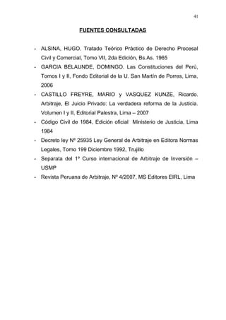 FUENTES CONSULTADAS
- ALSINA, HUGO. Tratado Teórico Práctico de Derecho Procesal
Civil y Comercial, Tomo VII, 2da Edición, Bs.As. 1965
- GARCIA BELAUNDE, DOMINGO. Las Constituciones del Perú,
Tomos I y II, Fondo Editorial de la U. San Martín de Porres, Lima,
2006
- CASTILLO FREYRE, MARIO y VASQUEZ KUNZE, Ricardo.
Arbitraje, El Juicio Privado: La verdadera reforma de la Justicia.
Volumen I y II, Editorial Palestra, Lima – 2007
- Código Civil de 1984, Edición oficial Ministerio de Justicia, Lima
1984
- Decreto ley Nº 25935 Ley General de Arbitraje en Editora Normas
Legales, Tomo 199 Diciembre 1992, Trujillo
- Separata del 1º Curso internacional de Arbitraje de Inversión –
USMP
- Revista Peruana de Arbitraje, Nº 4/2007, MS Editores EIRL, Lima
41
 