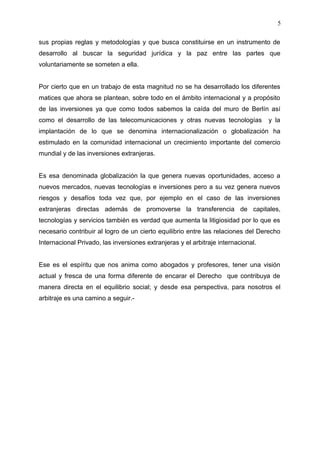 sus propias reglas y metodologías y que busca constituirse en un instrumento de
desarrollo al buscar la seguridad jurídica y la paz entre las partes que
voluntariamente se someten a ella.
Por cierto que en un trabajo de esta magnitud no se ha desarrollado los diferentes
matices que ahora se plantean, sobre todo en el ámbito internacional y a propósito
de las inversiones ya que como todos sabemos la caída del muro de Berlín así
como el desarrollo de las telecomunicaciones y otras nuevas tecnologías y la
implantación de lo que se denomina internacionalización o globalización ha
estimulado en la comunidad internacional un crecimiento importante del comercio
mundial y de las inversiones extranjeras.
Es esa denominada globalización la que genera nuevas oportunidades, acceso a
nuevos mercados, nuevas tecnologías e inversiones pero a su vez genera nuevos
riesgos y desafíos toda vez que, por ejemplo en el caso de las inversiones
extranjeras directas además de promoverse la transferencia de capitales,
tecnologías y servicios también es verdad que aumenta la litigiosidad por lo que es
necesario contribuir al logro de un cierto equilibrio entre las relaciones del Derecho
Internacional Privado, las inversiones extranjeras y el arbitraje internacional.
Ese es el espíritu que nos anima como abogados y profesores, tener una visión
actual y fresca de una forma diferente de encarar el Derecho que contribuya de
manera directa en el equilibrio social; y desde esa perspectiva, para nosotros el
arbitraje es una camino a seguir.-
5
 
