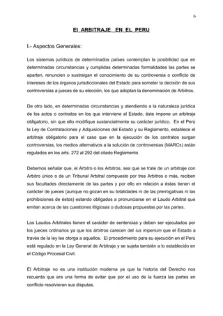El ARBITRAJE EN EL PERU
I.- Aspectos Generales:
Los sistemas jurídicos de determinados países contemplan la posibilidad que en
determinadas circunstancias y cumplidas determinadas formalidades las partes se
aparten, renuncien o sustraigan el conocimiento de su controversia o conflicto de
intereses de los órganos jurisdiccionales del Estado para someter la decisión de sus
controversias a jueces de su elección, los que adoptan la denominación de Arbitros.
De otro lado, en determinadas circunstancias y atendiendo a la naturaleza jurídica
de los actos o contratos en los que interviene el Estado, éste impone un arbitraje
obligatorio, sin que ello modifique sustancialmente su carácter jurídico. En el Perú
la Ley de Contrataciones y Adquisiciones del Estado y su Reglamento, establece el
arbitraje obligatorio para el caso que en la ejecución de los contratos surgan
controversias, los medios alternativos a la solución de controversias (MARCs) están
regulados en los arts. 272 al 292 del citado Reglamento
Debemos señalar que, el Arbitro o los Arbitros, sea que se trate de un arbitraje con
Arbitro único o de un Tribunal Arbitral compuesto por tres Arbitros o más, reciben
sus facultades directamente de las partes y por ello en relación a éstas tienen el
carácter de jueces (aunque no gozan en su totalidades ni de las prerrogativas ni las
prohibiciones de éstos) estando obligados a pronunciarse en el Laudo Arbitral que
emitan acerca de las cuestiones litigiosas o dudosas propuestas por las partes.
Los Laudos Arbitrales tienen el carácter de sentencias y deben ser ejecutados por
los jueces ordinarios ya que los árbitros carecen del ius imperium que el Estado a
través de la ley les otorga a aquellos. El procedimiento para su ejecución en el Perú
está regulado en la Ley General de Arbitraje y se sujeta también a lo establecido en
el Código Procesal Civil.
El Arbitraje no es una institución moderna ya que la historia del Derecho nos
recuerda que era una forma de evitar que por el uso de la fuerza las partes en
conflicto resolvieran sus disputas.
6
 