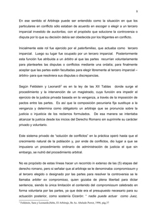 En ese sentido el Arbitraje puede ser entendido como la situación en que los
particulares en conflicto sólo estaban de acuerdo en escoger o elegir a un tercero
imparcial investido de auctoritas, con el propósito que solucione la controversia o
disputa por lo que su decisión debía ser obedecida por los litigantes en conflicto.
Inicialmente este rol fue ejercido por el paterfamilias, que actuaba como tercero
imparcial. Luego su lugar fue ocupado por un tercero imparcial. Posteriormente
esta función fue atribuida a un árbitro al que las partes recurrían voluntariamente
para plantearles las disputas o conflictos mediante una ordalía; para finalmente
aceptar que las partes estén facultadas para elegir libremente al tercero imparcial –
árbitro- para que resolviera sus disputas o discrepancias.
Según Feldstein y Leonardi2
es en la ley de las XII Tablas donde surge el
procedimiento y la intervención de un magistrado, cuya función era impedir el
ejercicio de la justicia privada basada en la venganza, a través de la imposición de
pactos entre las partes. Es así que la composición pecuniaria fija sustituye a la
venganza y determina como obligatorio un arbitraje que se pronuncia sobre la
justicia o injusticia de los reclamos formulados. De esa manera se intentaba
alcanzar la justicia desde los inicios del Derecho Romano sin suprimirle su carácter
privado y voluntario.
Este sistema privado de “solución de conflictos” en la práctica operó hasta que el
crecimiento natural de la población y, por ende de conflictos, dio lugar a que se
impusiera un procedimiento ordinario de administración de justicia el que sin
embargo, se nutrió del procedimiento arbitral.
No es propósito de estas líneas hacer un recorrido in extenso de las (5) etapas del
derecho romano, pero si señalar que al arbitraje se le denominaba compromissum y
al tercero elegido o designado por las partes para resolver la controversia se le
llamaba arbiter ex compromisso, quien gozaba de plena libertad para dictar
sentencia, siendo la única limitación el contenido del compromissum celebrado en
forma voluntaria por las partes, ya que éste era el presupuesto necesario para su
actuación posterior, como sostenía Cicerón: “ nadie puede actuar como Juez,
2
Feldstein, Sara y Leonardo,Hebe, El Arbitraje, Bs As. Abeledo Perrot, 1998, pág.37
8
 