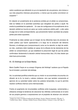 sobre cuestiones que afectarán no ya a la reputación de una persona, sino incluso a
sus más pequeños intereses pecuaniarios, a menos que las partes convinieran en
aceptarlo” 3
En relación al cumplimiento de la sentencia emitida por el arbiter ex compromisso,
éste se hallaba en la autoridad (autoritas) que otorgaban las partes a aquél. No
existía la posibilidad de apelación. En caso de configurarse el incumplimiento de la
decisión arbitral se incurría en pena qui contra sentencia arbitrio petit y sólo cabía
el pago de la multa correspondiente, que previamente habían acordado las propias
partes para estos supuestos.
Finalmente se debe señalar que al margen de los diferentes tipos de procesos de
orden público que fueron apareciendo a lo largo de la evolución del Derecho
Romano, el arbitraje puro (compromissum) como se ha descrito no dejó de existir;
es más, Justiniano dictó medidas en apoyo de la eficacia de las decisiones de los
arbiter ex compromissum, ya que estableció la presunción legal de que las partes
confirmaban tácitamente la decisión arbitral transcurridos diez (10) días desde que
ésta fuera pronunciada.
III.- El Arbitraje en la Edad Media.
Mario Castillo Freyre en su ensayo Orígenes del Arbitraje4
sostiene que el Papado
fue el iniciador y promotor del arbitraje.
Así, la autoridad pontificia entendía que su misión no se encontraba circunscrita a la
difusión de la fe, la moral y valores cristianos, sino que también comprendía el
ejercicio de su autoridad tutelar sobre los poderes temporales, la que le permitía
resolver conflictos internos como internacionales.
Frente al surgimiento de innumerables conflictos entre burgueses, comerciantes y
artesanos emerge la tendencia de solucionar las referidas controversias en el seno
de sus propios gremios o corporaciones con el propósito de alcanzar una solución
3
Gaspar Lera, Silvia. El ámbito de aplicación del arbitraje. Navarra. Editorial Aranzandi, 1998, pág. 31
4
Castillo Freyre, Mario . Arbitraje y Debido Proceso, Palestra Editores, Volumen 2, Lima, 2007, pág. 29
9
 