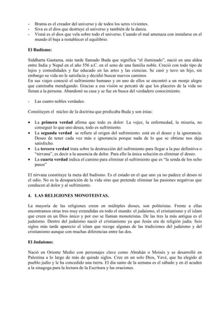 -   Brama es el creador del universo y de todos los seres vivientes.
-   Siva es el dios que destruye el universo y también de la danza.
-   Visnú es el dios que vela sobre todo el universo. Cuando el mal amenaza con instalarse en el
    mundo él baja a restablecer el equilibrio.

El Budismo:

Siddharta Gautama, más tarde llamado Buda que significa “el iluminado”, nació en una aldea
entre India y Nepal en el año 556 a.C. en el seno de una familia noble. Creció con todo tipo de
lujos y comodidades y fue educado en las artes y las ciencias. Se casó y tuvo un hijo, sin
embargo su vida no le satisfacía y decidió buscar nuevos caminos.
En sus viajes conoció el sufrimiento humano y en uno de ellos se encontró a un monje alegre
que caminaba mendigando. Gracias a esa visión se percató de que los placeres de la vida no
llenan a la persona. Abandonó su casa y se fue en busca del verdadero conocimiento.

-   Las cuatro nobles verdades:

Constituyen el núcleo de la doctrina que predicaba Buda y son éstas:

•   La primera verdad afirma que todo es dolor: La vejez, la enfermedad, la miseria, no
    conseguir lo que uno desea, todo es sufrimiento.
•   La segunda verdad se refiere al origen del sufrimiento: está en el deseo y la ignorancia.
    Deseo de tener cada vez más e ignorancia porque nada de lo que se obtiene nos deja
    satisfecho.
•   La tercera verdad trata sobre la destrucción del sufrimiento para llegar a la paz definitiva o
    “nirvana”, es decir a la ausencia de dolor. Para ello la única solución es eliminar el deseo.
•   La cuarta verdad indica el camino para eliminar el sufrimiento que es “la senda de los ocho
    pasos”

El nirvana constituye la meta del budismo. Es el estado en el que uno ya no padece el deseo ni
el odio. No es la desaparición de la vida sino que pretende eliminar las pasiones negativas que
conducen al dolor y al sufrimiento.

4. LAS RELIGIONES MONOTEISTAS.

La mayoría de las religiones creen en múltiples dioses, son politeístas. Frente a ellas
encontramos otras tres muy extendidas en todo el mundo: el judaísmo, el cristianismo y el islam
que creen en un Dios único y por eso se llaman monoteístas. De las tres la más antigua es el
judaísmo. Dentro del judaísmo nació el cristianismo ya que Jesús era de religión judia. Seis
siglos más tarde aparecio el islam que recoge algunas de las tradiciones del judaísmo y del
cristianismo aunque con muchas diferencias entre las dos.

El Judaísmo:

Nació en Oriente Medio con personajes clave como Abrahán o Moisés y se desarrolló en
Palestina a lo largo de más de quinde siglos. Cree en un solo Dios, Yavé, que ha elegido al
pueblo judío y le ha concedido una tierra. El día santo de la semana es el sábado y en él acuden
a la sinagoga para la lectura de la Escritura y las oraciones.
 