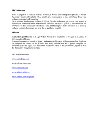 El Cristianismo:

Tiene su origen en la vida y el mensaje de Jesús, el Mesías anunciado por los profetas. Vivió en
Palestina y murió sobre el año 30 de nuestra era. Su mensaje y lo más importante de su vida
están recogidos en los Evangelios.
La fe cristiana proclama que Jesús es el Hijo de Dios hecho hombre que con su vida, muerte y
resurrección ha reconciliado a la Humanidad con Dios. Instituyó la Iglesia, la fundamentó en los
apóstoles y la dotó con el don del espíritu Santo. El libro sagrado de los cristianos es la Biblia y
su fiesta semanal el domingo que es el día en que Jesús resucitó.

El Islam:

Fue fundado por Mahoma en el siglo VII en Arabia . Sus enseñanzas se recogen en el Corán, el
libro sagrado del Islam.
Los musulmanes creen en Alá, el único y todopoderoso Dios y en Mahoma su profeta. Acuden a
las mezquitas los viernes, su día de fiesta para orar y leer el Corán. En él quedan recogidas las
conductas que debe seguir todo musulmán: rezar cinco veces al día, dar limosna, ayunar el mes
del Ramadán y peregrinar a la Meca.


Para más información:

www.egiptologia.com

www.culturaclasica.com

www.webislam.com

www.sefarad.rediris.es

www.aunmas.com/religiones
 