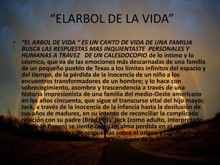 “ELARBOL DE LA VIDA”
• “EL ARBOL DE VIDA “ ES UN CANTO DE VIDA DE UNA FAMILIA
  BUSCA LAS RESPUESTAS MAS INQUIENTASTE PERSONALES Y
  HUMANAS A TRAVEZ DE UN CALESDOCOPIO de lo íntimo y lo
  cósmico, que va de las emociones más descarnadas de una familia
  de un pequeño pueblo de Texas a los límites infinitos del espacio y
  del tiempo, de la pérdida de la inocencia de un niño a los
  encuentros transformadores de un hombre; y lo hace con
  sobrecogimiento, asombro y trascendencia a través de una
  historia impresionista de una familia del medio-Oeste americano
  en los años cincuenta, que sigue el transcurso vital del hijo mayor,
  Jack, a través de la inocencia de la infancia hasta la desilusión de
  sus años de madurez, en su intento de reconciliar la complicada
  relación con su padre (Brad Pitt). Jack (como adulto, interpretado
  por Sean Penen) se siente como un alma perdida en el mundo
  moderno, en busca de respuestas sobre el origen y significado de
  la vida, a la vez que cuestiona la existencia de la fe
 