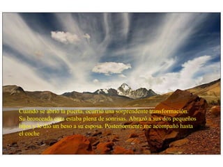 Cuando se abrió la puerta, ocurrió una sorprendente transformación. Su bronceada cara estaba plena de sonrisas. Abrazó a sus dos pequeños hijos y le dió un beso a su esposa. Posteriormente me acompañó hasta el coche 