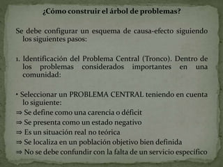 ¿Cómo construir el árbol de problemas?
Se debe configurar un esquema de causa-efecto siguiendo
los siguientes pasos:
1. Identificación del Problema Central (Tronco). Dentro de
los problemas considerados importantes en una
comunidad:
• Seleccionar un PROBLEMA CENTRAL teniendo en cuenta
lo siguiente:
⇒ Se define como una carencia o déficit
⇒ Se presenta como un estado negativo
⇒ Es un situación real no teórica
⇒ Se localiza en un población objetivo bien definida
⇒ No se debe confundir con la falta de un servicio específico
 