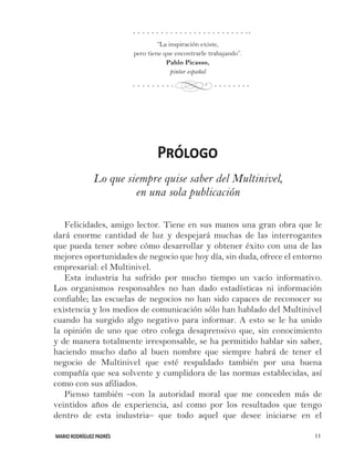 MARIO RODRÍGUEZ PADRÉS 11
Prólogo
Lo que siempre quise saber del Multinivel,
en una sola publicación
Felicidades, amigo lector. Tiene en sus manos una gran obra que le
dará enorme cantidad de luz y despejará muchas de las interrogantes
que pueda tener sobre cómo desarrollar y obtener éxito con una de las
mejores oportunidades de negocio que hoy día, sin duda, ofrece el entorno
empresarial: el Multinivel.
Esta industria ha sufrido por mucho tiempo un vacío informativo.
Los organismos responsables no han dado estadísticas ni información
confiable; las escuelas de negocios no han sido capaces de reconocer su
existencia y los medios de comunicación sólo han hablado del Multinivel
cuando ha surgido algo negativo para informar. A esto se le ha unido
la opinión de uno que otro colega desaprensivo que, sin conocimiento
y de manera totalmente irresponsable, se ha permitido hablar sin saber,
haciendo mucho daño al buen nombre que siempre habrá de tener el
negocio de Multinivel que esté respaldado también por una buena
compañía que sea solvente y cumplidora de las normas establecidas, así
como con sus afiliados.
Pienso también –con la autoridad moral que me conceden más de
veintidos años de experiencia, así como por los resultados que tengo
dentro de esta industria– que todo aquel que desee iniciarse en el
“La inspiración existe,
pero tiene que encontrarle trabajando”.
Pablo Picasso,
pintor español
d
 