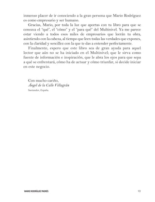 MARIO RODRÍGUEZ PADRÉS 13
inmenso placer de ir conociendo a la gran persona que Mario Rodríguez
es como empresario y ser humano.
Gracias, Mario, por toda la luz que aportas con tu libro para que se
conozca el “qué”, el “cómo” y el “para qué” del Multinivel. Ya me parece
estar viendo a todos esos miles de empresarios que leerán tu obra,
asintiendo con la cabeza, al tiempo que leen todas las verdades que expones,
con la claridad y sencillez con la que te das a entender perfectamente.
Finalmente, espero que este libro sea de gran ayuda para aquel
lector que aún no se ha iniciado en el Multinivel; que le sirva como
fuente de información e inspiración, que le abra los ojos para que sepa
a qué se enfrentará, cómo ha de actuar y cómo triunfar, si decide iniciar
en este negocio.
Con mucho cariño,
Ángel de la Calle Villagrán
Santander, España.
 